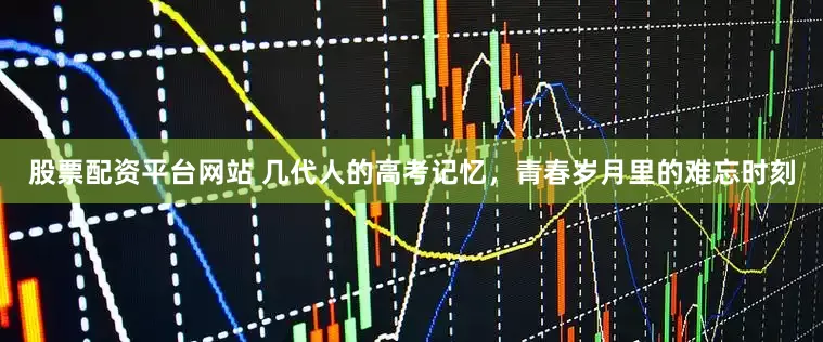 股票配资平台网站 几代人的高考记忆，青春岁月里的难忘时刻