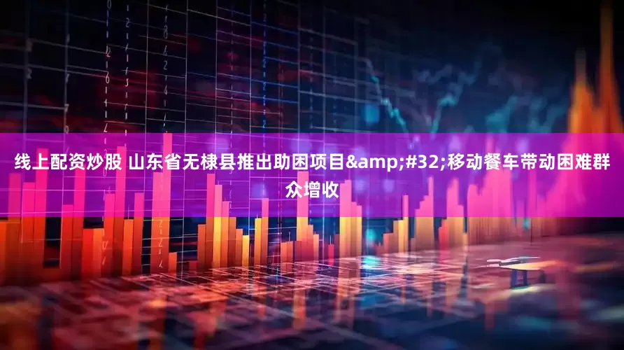 线上配资炒股 山东省无棣县推出助困项目&#32;移动餐车带动困难群众增收