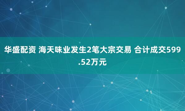 华盛配资 海天味业发生2笔大宗交易 合计成交599.52万元