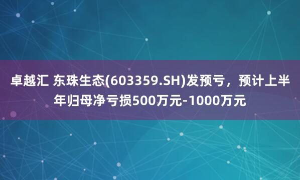 卓越汇 东珠生态(603359.SH)发预亏，预计上半年归母净亏损500万元-1000万元
