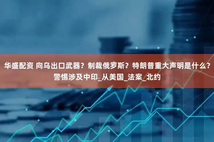 华盛配资 向乌出口武器？制裁俄罗斯？特朗普重大声明是什么？警惕涉及中印_从美国_法案_北约