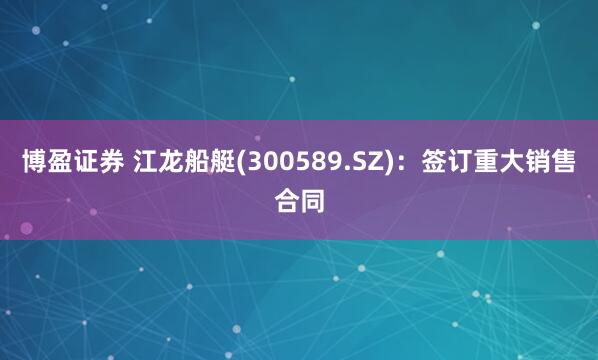 博盈证券 江龙船艇(300589.SZ)：签订重大销售合同