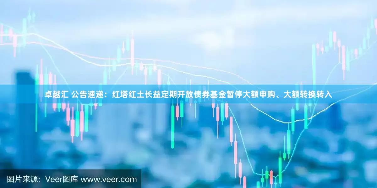 卓越汇 公告速递：红塔红土长益定期开放债券基金暂停大额申购、大额转换转入