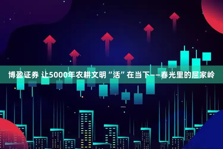 博盈证券 让5000年农耕文明“活”在当下——春光里的屈家岭