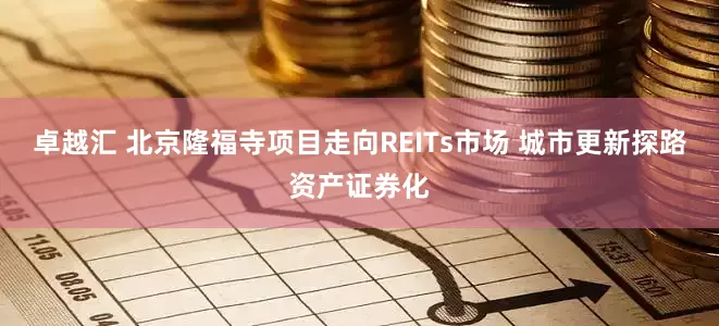 卓越汇 北京隆福寺项目走向REITs市场 城市更新探路资产证券化