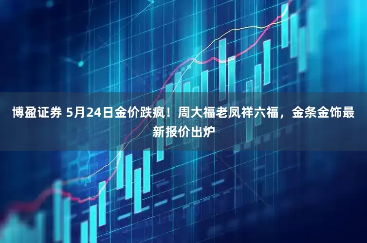 博盈证券 5月24日金价跌疯！周大福老凤祥六福，金条金饰最新报价出炉