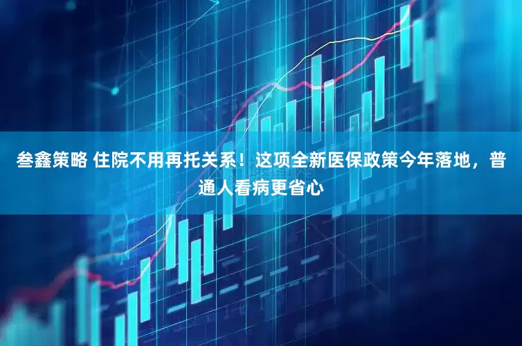 叁鑫策略 住院不用再托关系！这项全新医保政策今年落地，普通人看病更省心